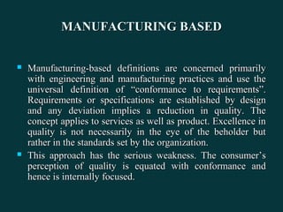 MANUFACTURING BASEDMANUFACTURING BASED
 Manufacturing-based definitions are concerned primarilyManufacturing-based definitions are concerned primarily
with engineering and manufacturing practices and use thewith engineering and manufacturing practices and use the
universal definition of “conformance to requirements”.universal definition of “conformance to requirements”.
Requirements or specifications are established by designRequirements or specifications are established by design
and any deviation implies a reduction in quality. Theand any deviation implies a reduction in quality. The
concept applies to services as well as product. Excellence inconcept applies to services as well as product. Excellence in
quality is not necessarily in the eye of the beholder butquality is not necessarily in the eye of the beholder but
rather in the standards set by the organization.rather in the standards set by the organization.
 This approach has the serious weakness. The consumer’sThis approach has the serious weakness. The consumer’s
perception of quality is equated with conformance andperception of quality is equated with conformance and
hence is internally focused.hence is internally focused.
 