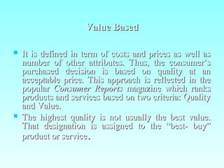 Value BasedValue Based
 It is defined in term of costs and prices as well asIt is defined in term of costs and prices as well as
number of other attributes. Thus, the consumer’snumber of other attributes. Thus, the consumer’s
purchased decision is based on quality at anpurchased decision is based on quality at an
acceptable price. This approach is reflected in theacceptable price. This approach is reflected in the
popularpopular Consumer ReportsConsumer Reports magazine which ranksmagazine which ranks
products and services based on two criteria: Qualityproducts and services based on two criteria: Quality
and Value.and Value.
 The highest quality is not usually the best value.The highest quality is not usually the best value.
That designation is assigned to the “best- buy”That designation is assigned to the “best- buy”
product or serviceproduct or service..
 