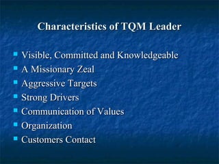 Characteristics of TQM LeaderCharacteristics of TQM Leader
 Visible, Committed and KnowledgeableVisible, Committed and Knowledgeable
 A Missionary ZealA Missionary Zeal
 Aggressive TargetsAggressive Targets
 Strong DriversStrong Drivers
 Communication of ValuesCommunication of Values
 OrganizationOrganization
 Customers ContactCustomers Contact
 