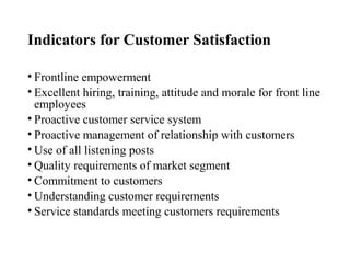 Indicators for Customer Satisfaction
• Frontline empowerment
• Excellent hiring, training, attitude and morale for front line
employees
• Proactive customer service system
• Proactive management of relationship with customers
• Use of all listening posts
• Quality requirements of market segment
• Commitment to customers
• Understanding customer requirements
• Service standards meeting customers requirements
 