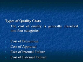Types of Quality CostsTypes of Quality Costs
The cost of quality is generally classifiedThe cost of quality is generally classified
into four categoriesinto four categories
1.1. Cost of PreventionCost of Prevention
2.2. Cost of AppraisalCost of Appraisal
3.3. Cost of Internal FailureCost of Internal Failure
4.4. Cost of External FailureCost of External Failure
 