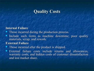 Quality CostsQuality Costs
Internal FailureInternal Failure
 Those incurred during the production process.Those incurred during the production process.
 Include such items as machine downtime, poor qualityInclude such items as machine downtime, poor quality
materials, scrap, and rework.materials, scrap, and rework.
External FailureExternal Failure
 Those incurred after the product is shipped.Those incurred after the product is shipped.
 External failure costs include returns and allowances,External failure costs include returns and allowances,
warranty costs, and hidden costs of customer dissatisfactionwarranty costs, and hidden costs of customer dissatisfaction
and lost market shareand lost market share..
 