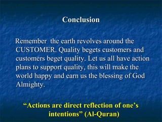 ConclusionConclusion
Remember the earth revolves around theRemember the earth revolves around the
CUSTOMER.CUSTOMER. Quality begets customers andQuality begets customers and
customers beget quality. Let us all have actioncustomers beget quality. Let us all have action
plans to support quality, this will make theplans to support quality, this will make the
world happy and earn us the blessing of Godworld happy and earn us the blessing of God
Almighty.Almighty.
““Actions are direct reflection of one’sActions are direct reflection of one’s
intentions” (Al-Quran)intentions” (Al-Quran)
 