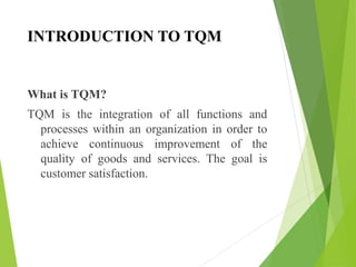 INTRODUCTION TO TQM
What is TQM?
TQM is the integration of all functions and
processes within an organization in order to
achieve continuous improvement of the
quality of goods and services. The goal is
customer satisfaction.
 