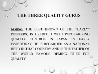 THE THREE QUALITY GURUS
• DEMING: THE BEST KNOWN OF THE “EARLY”
PIONEERS, IS CREDITED WITH POPULARIZING
QUALITY CONTROL IN JAPAN IN EARLY
1950S.TODAY, HE IS REGARDED AS A NATIONAL
HERO IN THAT COUNTRY AND IS THE FATHER OF
THE WORLD FAMOUS DEMING PRIZE FOR
QUALITY.
 