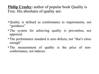 Philip Crosby: author of popular book Quality is
Free. His absolutes of quality are:
• Quality is defined as conformance to requirements, not
“goodness”
• The system for achieving quality is prevention, not
appraisal.
• The performance standard is zero defects, not “that’s close
enough”
• The measurement of quality is the price of non-
conformance, not indexes.
 