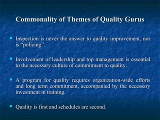 Commonality of Themes of Quality GurusCommonality of Themes of Quality Gurus
 Inspection is never the answer to quality improvement, norInspection is never the answer to quality improvement, nor
is “policing”.is “policing”.
 Involvement of leadership and top management is essentialInvolvement of leadership and top management is essential
to the necessary culture of commitment to quality.to the necessary culture of commitment to quality.
 A program for quality requires organization-wide effortsA program for quality requires organization-wide efforts
and long term commitment, accompanied by the necessaryand long term commitment, accompanied by the necessary
investment in training.investment in training.
 Quality is first and schedules are second.Quality is first and schedules are second.
 