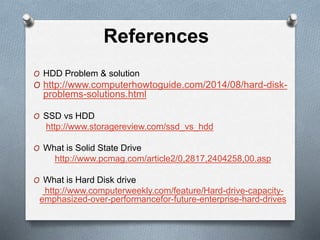 References
O HDD Problem & solution
O http://www.computerhowtoguide.com/2014/08/hard-disk-
problems-solutions.html
O SSD vs HDD
http://www.storagereview.com/ssd_vs_hdd
O What is Solid State Drive
http://www.pcmag.com/article2/0,2817,2404258,00.asp
O What is Hard Disk drive
http://www.computerweekly.com/feature/Hard-drive-capacity-
emphasized-over-performancefor-future-enterprise-hard-drives
 