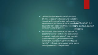 La aplicación de
una comunicación
efectiva.
 La Comunicación Asertiva o Comunicación
Efectiva se basa en establecer una verdadera
comunicación entre el emisor y el receptor. Las
habilidades de la comunicación se tienen que
desarrollar para poder establecer acuerdos
claros con cualquier persona.
 Para obtener una comunicación efectiva, se
debe tener siempre en la mente las siguientes
preguntas: ¿qué quiero decir?, ¿qué mensaje
quiero transmitir?; ¿a quién se lo quiero
transmitir?, ¿cuál es el mejor momento para
hacerlo?, y ¿de qué manera voy a lograr que mi
mensaje sea claro y comprendido?.
 