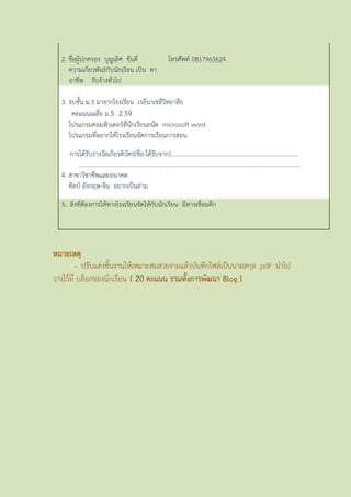 2. ชื่อผู้ปกครอง บุญเลิศ ขันตี โทรศัพท์ 0817963624
ควำมเกี่ยวพันธ์กับนักเรียน เป็น ตำ
อำชีพ รับจ้ำงทั่วไป
3. จบชั้น ม.3 มำจำกโรงเรียน เรยีนำเชลีวิทยำลีย
คะแนนเฉลี่ย ม.5 2.59
โปรแกรมคอมพิวเตอร์ที่นักเรียนถนัด microsoft word
โปรแกรมที่อยำกให้โรงเรียนจัดกำรเรียนกำรสอน
กำรได้รับรำงวัลเกียรติบัตร(ชื่อ-ได้รับจำก)....................................................................................
.................................................................................................................................................
4. สำขำวิชำชีพและอนำคต
คีลป์ อังกฤษ-จีน อยำกเป็นล่ำม
5.. สิ่งที่ต้องกำรให้ทำงโรงเรียนจัดให้กับนักเรียน มีทำงเชื่อมตึก
หมายเหตุ
- ปรับแต่งชิ้นงำนให้เหมำะสมสวยงำมแล้วบันทึกไฟล์เป็นนำมสกุล .pdf นำไป
วำงไว้ที่ บล็อกของนักเรียน ( 20 คะแนน รวมทั้งการพัฒนา Blog )
 
