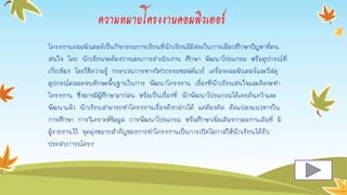 ความหมายโครงงานคอมพิวเตอร์
โครงงำนคอมพิวเตอร์เป็นกิจกรรมกำรเรียนที่นักเรียนมีอิสระในกำรเลือกศึกษำปัญหำที่ตน
สนใจ โดย นักเรียนจะต้องวำงแผนกำรดำเนินงำน ศึกษำ พัฒนำโปรแกรม หรืออุปกรณ์ที่
เกี่ยวข้อง โดยใช้ควำมรู้ กระบวนกำรทำงวิศวกรรมซอฟต์แวร์ เครื่องคอมพิวเตอร์และวัสดุ
อุปกรณ์ตลอดจนทักษะพื้นฐำนในกำร พัฒนำโครงงำน เรื่องที่นักเรียนสนใจและคิดจะทำ
โครงงำน ซึ่งอำจมีผู้ศึกษำมำก่อน หรือเป็นเรื่องที่ นักพัฒนำโปรแกรมได้เคยค้นคว้ำและ
พัฒนำแล้ว นักเรียนสำมำรถทำโครงงำนเรื่องดังกล่ำวได้ แต่ต้องคิด ดัดแปลงแนวทำงใน
กำรศึกษำ กำรวิเครำะห์ข้อมูล กำรพัฒนำโปรแกรม หรือศึกษำเพิ่มเติมจำกผลงำนเดิมที่ มี
ผู้รำยงำนไว้ จุดมุ่งหมำยสำคัญของกำรทำโครงงำนเป็นกำรเปิดโอกำสให้นักเรียนได้รับ
ประสบกำรณ์ตรง
 