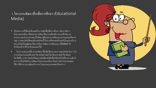 1.โครงงานพัฒนาสื่อเพื่อการศึกษา (Educational
Media)
• เป็นโครงงานที่ใช้คอมพิวเตอร์ในการผลิตสื่อเพื่อการศึกษา โดยการสร้าง
โปรแกรมบทเรียน หรือหน่วยการเรียน ซึ่งอาจจะต้องมีภาคแบบฝึกหัด บท
ทบทวน และคําถามคําตอบไว้พร้อม ผู้เรียนสามารถเรียนแบบรายบุคคลหรือราย
กลุ่ม การสอนโดยใช้คอมพิวเตอร์ช่วยนี้ถือว่าเครื่องคอมพิวเตอร์เป็นอุปกรณ์การ
สอน ไม่ใช่เป็นครูผู้สอน ซึ่งอาจเป็นการพัฒนาบทเรียนแบบ Online ให้
นักเรียนเข้ามาศึกษาด้วยตนเองก็ได้
• โครงงานประเภทนี้สามารถพัฒนาขึ้นเพื่อใช้ประกอบการสอนในวิชาต่าง ๆ ไม่
ว่าจะเป็นสาขาคอมพิวเตอร์ วิชาคณิตศาสตร์ วิชาวิทยาศาสตร์ วิชาสังคม
วิชาชีพอื่น ๆ ฯลฯ โดยนักเรียนอาจคัดเลือกหัวข้อที่นักเรียนทั่วไปที่ทําความเข้าใจ
ยาก มาเป็นหัวข้อในการพัฒนาโปรแกรมบทเรียน ตัวอย่างเช่น โปรแกรมสอน
วิธีการใช้งาน ระบบสุริยะจักรวาล โปรแกรมแบบทดสอบวิชาต่าง ๆ
 