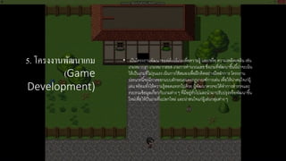 5. โครงงานพัฒนาเกม
(Game
Development)
• เป็นโครงงานพัฒนาซอฟต์แวร์เกมเพื่อความรู้ และ/หรือ ความเพลิดเพลิน เช่น
เกมหมากรุก เกมหมากฮอส เกมการคํานวณเลข ซึ่งเกมที่พัฒนาขึ้นนี้น่าจะเน้น
ให้เป็นเกมที่ไม่รุนแรง เน้นการใช้สมองเพื่อฝึกคิดอย่างมีหลักการ โครงงาน
ประเภทนี้จะมีการออกแบบลักษณะและกฎเกณฑ์การเล่น เพื่อให้น่าสนใจเก่ผู้
เล่น พร้อมทั้งให้ความรู้สอดแทรกไปด้วย ผู้พัฒนาควรจะได้ทําการสํารวจและ
รวบรวมข้อมูลเกี่ยวกับเกมต่าง ๆ ที่มีอยู่ทั่วไปและนํามาปรับปรุงหรือพัฒนาขึ้น
ใหม่เพื่อให้ป็นเกมที่แปลกใหม่ และน่าสนใจแก่ผู้เล่นกลุ่มต่าง ๆ
 