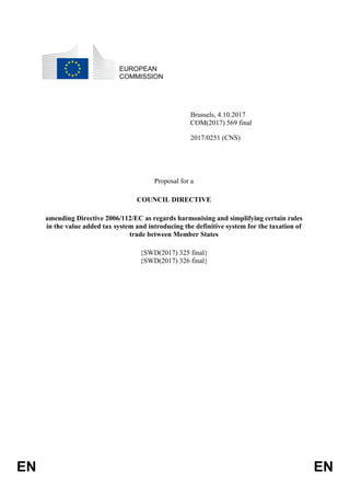 EN EN
EUROPEAN
COMMISSION
Brussels, 4.10.2017
COM(2017) 569 final
2017/0251 (CNS)
Proposal for a
COUNCIL DIRECTIVE
amending Directive 2006/112/EC as regards harmonising and simplifying certain rules
in the value added tax system and introducing the definitive system for the taxation of
trade between Member States
{SWD(2017) 325 final}
{SWD(2017) 326 final}
 