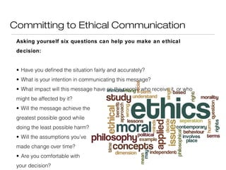 Committing to Ethical Communication
Asking yourself six questions can help you make an ethical
decision:
• Have you defined the situation fairly and accurately?
• What is your intention in communicating this message?
• What impact will this message have on the people who receive it, or who
might be affected by it?
• Will the message achieve the
greatest possible good while
doing the least possible harm?
• Will the assumptions you’ve
made change over time?
• Are you comfortable with
your decision?

 