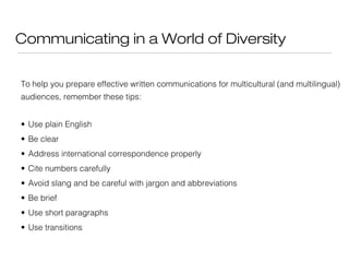 Communicating in a World of Diversity
To help you prepare effective written communications for multicultural (and multilingual)
audiences, remember these tips:
• Use plain English
• Be clear
• Address international correspondence properly
• Cite numbers carefully
• Avoid slang and be careful with jargon and abbreviations
• Be brief
• Use short paragraphs
• Use transitions

 