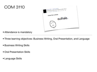 COM 3110

• Attendance is mandatory
• Three learning objectives: Business Writing, Oral Presentation, and Language
• Business Writing Skills
• Oral Presentation Skills
• Language Skills

 