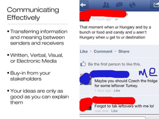 Communicating
Effectively
• Transferring information
and meaning between
senders and receivers
• Written, Verbal, Visual,
or Electronic Media
• Buy-in from your
stakeholders
• Your ideas are only as
good as you can explain
them

 