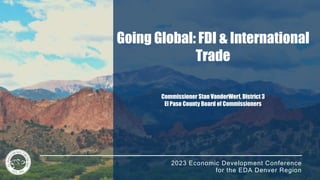 2023 Economic Development Conference
for the EDA Denver Region
Going Global: FDI & International
Trade
Commissioner Stan VanderWerf, District 3
El Paso County Board of Commissioners
 