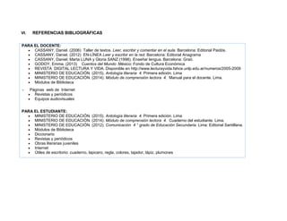 VI. REFERENCIAS BIBLIOGRÁFICAS
PARA EL DOCENTE:
 CASSANY, Daniel. (2006) Taller de textos. Leer, escribir y comentar en el aula. Barcelona: Editorial Paidós.
 CASSANY, Daniel. (2012) EN-LÍNEA Leer y escribir en la red. Barcelona: Editorial Anagrama
 CASSANY, Daniel; Marta LUNA y Gloria SANZ (1998). Enseñar lengua. Barcelona: Graó.
 GODOY, Emma. (2013) Cuentos del Mundo .México: Fondo de Cultura Económica
 REVISTA DIGITAL LECTURA Y VIDA. Disponible en http://www.lecturayvida.fahce.unlp.edu.ar/numeros/2005-2009
 MINISTERIO DE EDUCACIÓN. (2015). Antología literaria 4. Primera edición. Lima
 MINISTERIO DE EDUCACIÓN. (2014). Módulo de comprensión lectora 4. Manual para el docente. Lima.
 Módulos de Biblioteca
- Páginas web de Internet
 Revistas y periódicos
 Equipos audiovisuales
PARA EL ESTUDIANTE:
 MINISTERIO DE EDUCACIÓN. (2015). Antología literaria 4. Primera edición. Lima
 MINISTERIO DE EDUCACIÓN. (2014). Módulo de comprensión lectora 4. Cuaderno del estudiante. Lima.
 MINISTERIO DE EDUCACIÓN. (2012). Comunicación 4 ° grado de Educación Secundaria. Lima: Editorial Santillana.
 Módulos de Biblioteca
 Diccionario
 Revistas y periódicos
 Obras literarias juveniles
 Internet
 Útiles de escritorio: cuaderno, lapicero, regla, colores, tajador, lápiz, plumones
 