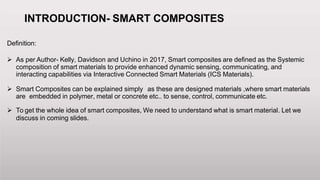 INTRODUCTION- SMART COMPOSITES
Definition:
 As per Author- Kelly, Davidson and Uchino in 2017, Smart composites are defined as the Systemic
composition of smart materials to provide enhanced dynamic sensing, communicating, and
interacting capabilities via Interactive Connected Smart Materials (ICS Materials).
 Smart Composites can be explained simply as these are designed materials ,where smart materials
are embedded in polymer, metal or concrete etc.. to sense, control, communicate etc.
 To get the whole idea of smart composites, We need to understand what is smart material. Let we
discuss in coming slides.
 