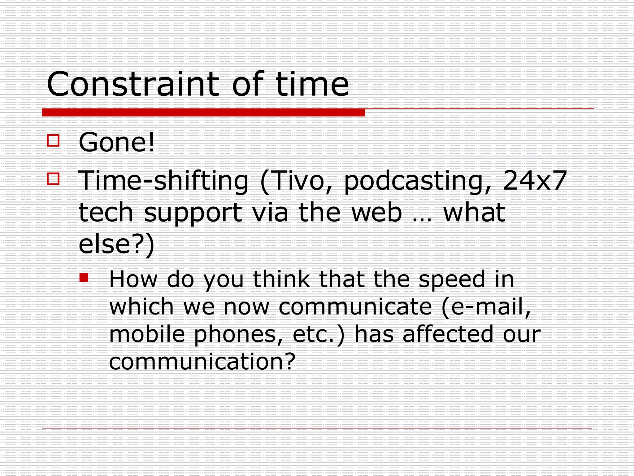 Constraint of time Gone! Time-shifting (Tivo, podcasting, 24x7 tech support via the web … what else?) How do you think that the speed in which we now communicate (e-mail, mobile phones, etc.) has affected our communication?  