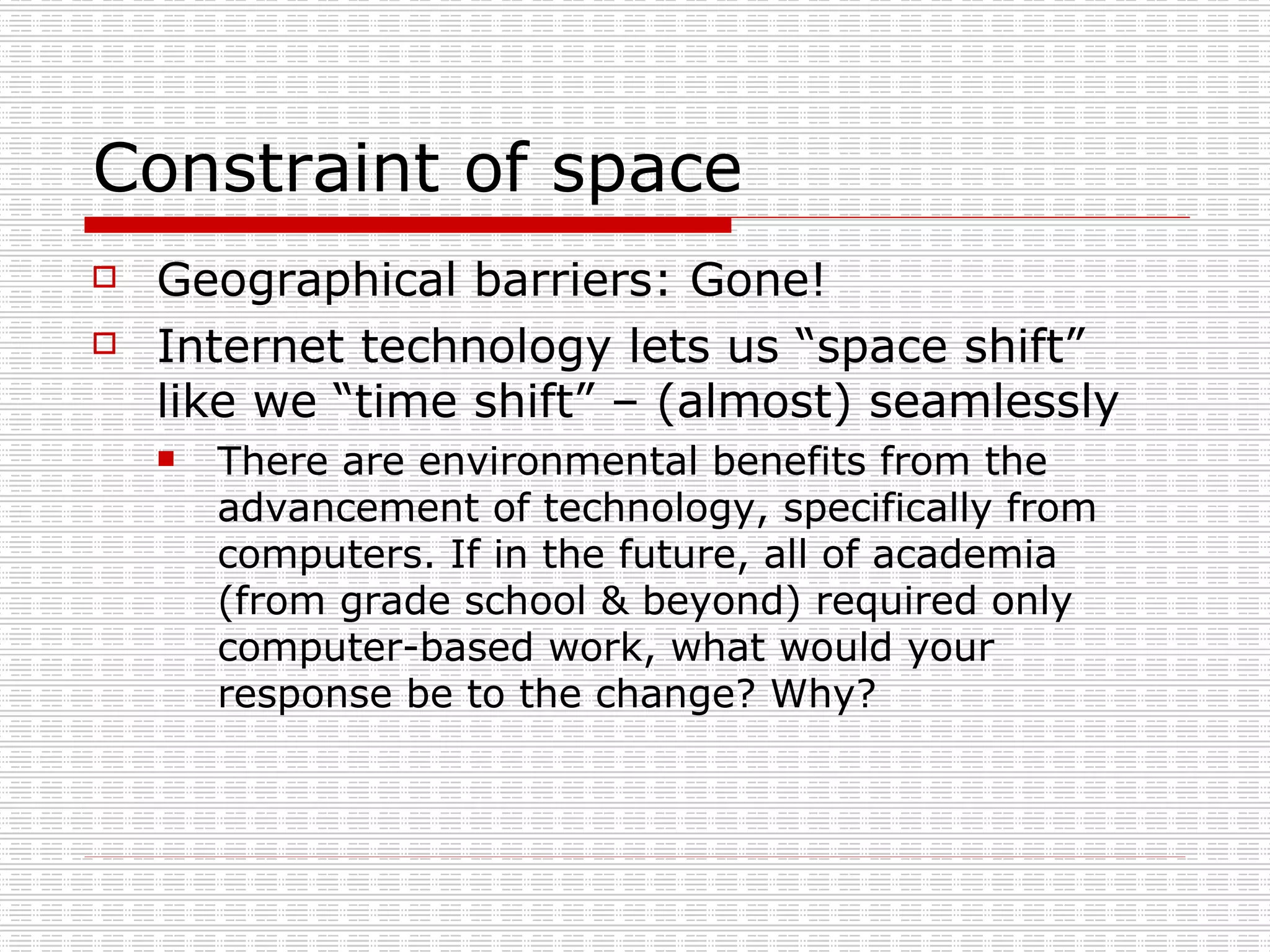 Constraint of space Geographical barriers: Gone! Internet technology lets us “space shift” like we “time shift” – (almost) seamlessly There are environmental benefits from the advancement of technology, specifically from computers. If in the future, all of academia (from grade school & beyond) required only computer-based work, what would your response be to the change? Why?  