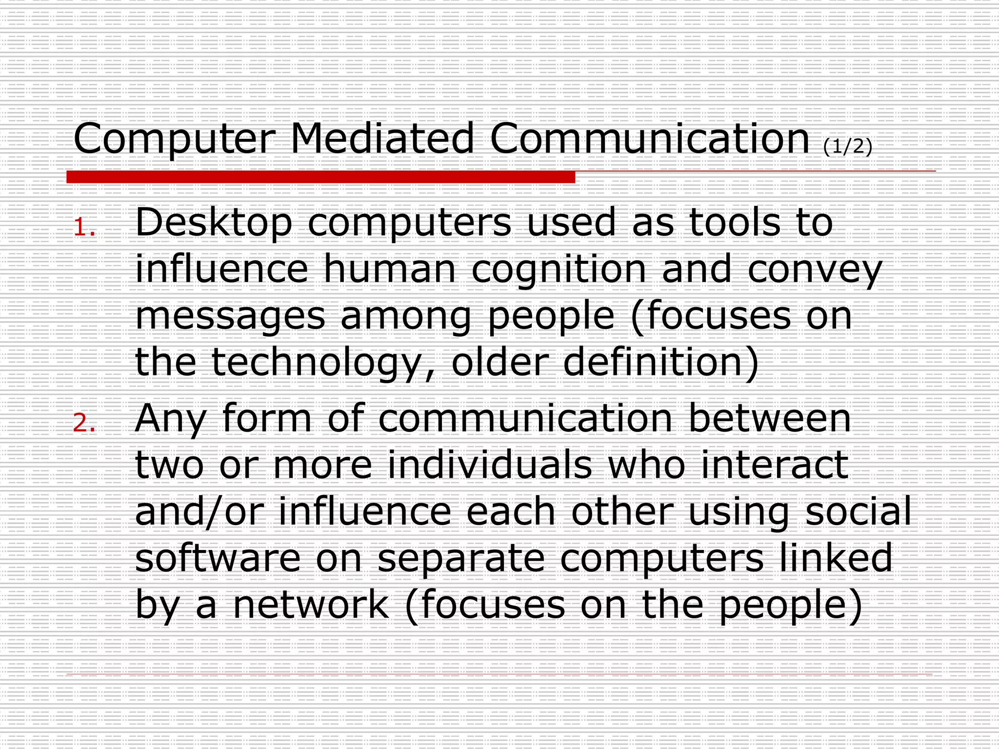 Computer Mediated Communication  (1/2) Desktop computers used as tools to influence human cognition and convey messages among people (focuses on the technology, older definition) Any form of communication between two or more individuals who interact and/or influence each other using social software on separate computers linked by a network (focuses on the people) 