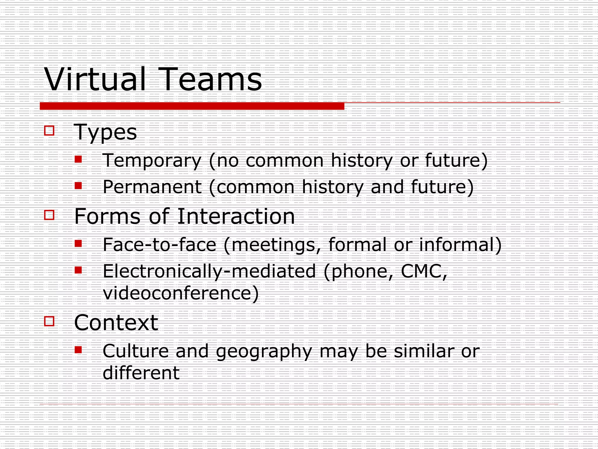 Virtual Teams Types Temporary (no common history or future) Permanent (common history and future) Forms of Interaction Face-to-face (meetings, formal or informal) Electronically-mediated (phone, CMC, videoconference) Context Culture and geography may be similar or different 