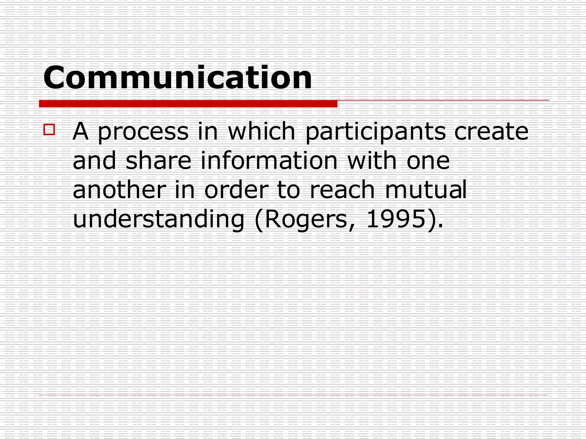 Communication A process in which participants create and share information with one another in order to reach mutual understanding (Rogers, 1995). 