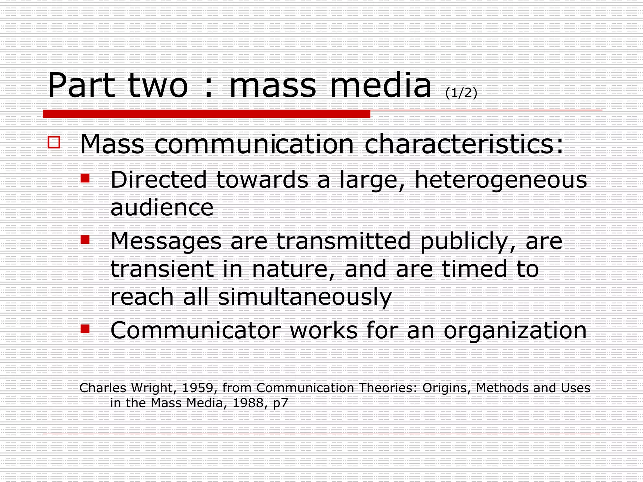 Part two : mass media  (1/2) Mass communication characteristics: Directed towards a large, heterogeneous audience Messages are transmitted publicly, are transient in nature, and are timed to reach all simultaneously Communicator works for an organization Charles Wright, 1959, from Communication Theories: Origins, Methods and Uses in the Mass Media, 1988, p7 