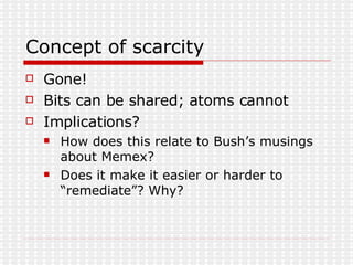 Concept of scarcity Gone! Bits can be shared; atoms cannot Implications? How does this relate to Bush’s musings about Memex? Does it make it easier or harder to “remediate”? Why? 