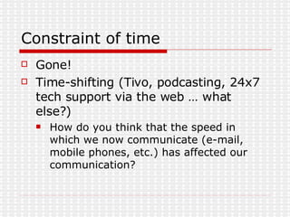 Constraint of time Gone! Time-shifting (Tivo, podcasting, 24x7 tech support via the web … what else?) How do you think that the speed in which we now communicate (e-mail, mobile phones, etc.) has affected our communication?  