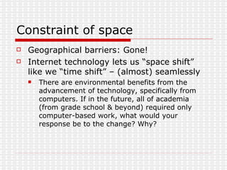 Constraint of space Geographical barriers: Gone! Internet technology lets us “space shift” like we “time shift” – (almost) seamlessly There are environmental benefits from the advancement of technology, specifically from computers. If in the future, all of academia (from grade school & beyond) required only computer-based work, what would your response be to the change? Why?  
