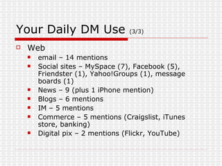 Your Daily DM Use  (3/3) Web email – 14 mentions Social sites – MySpace (7), Facebook (5), Friendster (1), Yahoo!Groups (1), message boards (1) News – 9 (plus 1 iPhone mention) Blogs – 6 mentions IM – 5 mentions Commerce – 5 mentions (Craigslist, iTunes store, banking) Digital pix – 2 mentions (Flickr, YouTube) 