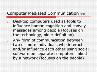 Computer Mediated Communication  (1/2) Desktop computers used as tools to influence human cognition and convey messages among people (focuses on the technology, older definition) Any form of communication between two or more individuals who interact and/or influence each other using social software on separate computers linked by a network (focuses on the people) 