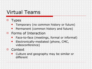 Virtual Teams Types Temporary (no common history or future) Permanent (common history and future) Forms of Interaction Face-to-face (meetings, formal or informal) Electronically-mediated (phone, CMC, videoconference) Context Culture and geography may be similar or different 