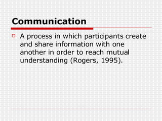 Communication A process in which participants create and share information with one another in order to reach mutual understanding (Rogers, 1995). 