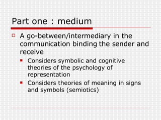 Part one : medium A go-between/intermediary in the communication binding the sender and receive Considers symbolic and cognitive theories of the psychology of representation  Considers theories of meaning in signs and symbols (semiotics) 