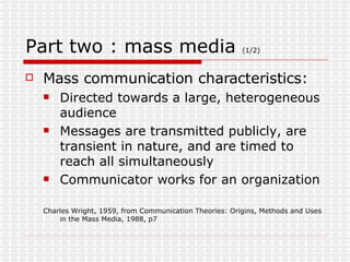 Part two : mass media  (1/2) Mass communication characteristics: Directed towards a large, heterogeneous audience Messages are transmitted publicly, are transient in nature, and are timed to reach all simultaneously Communicator works for an organization Charles Wright, 1959, from Communication Theories: Origins, Methods and Uses in the Mass Media, 1988, p7 