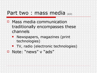Part two : mass media  (2/2) Mass media communication traditionally encompasses these channels Newspapers, magazines (print technologies) TV, radio (electronic technologies) Note: “news” v “ads” 