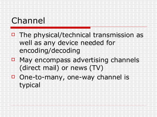 Channel The physical/technical transmission as well as any device needed for encoding/decoding May encompass advertising channels (direct mail) or news (TV) One-to-many, one-way channel is typical 