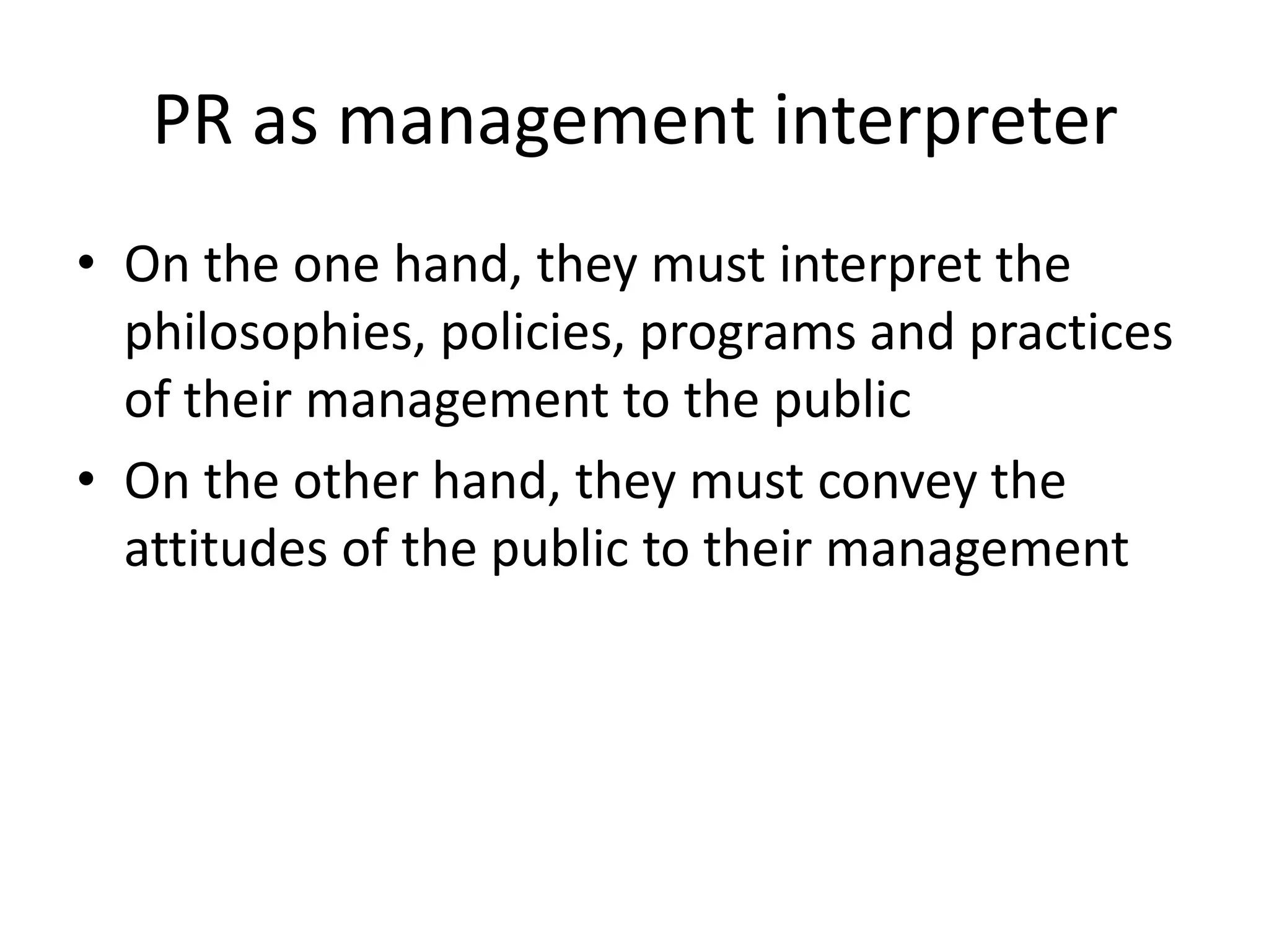 PR as management interpreterOn the one hand, they must interpret the philosophies, policies, programs and practices of their management to the publicOn the other hand, they must convey the attitudes of the public to their management