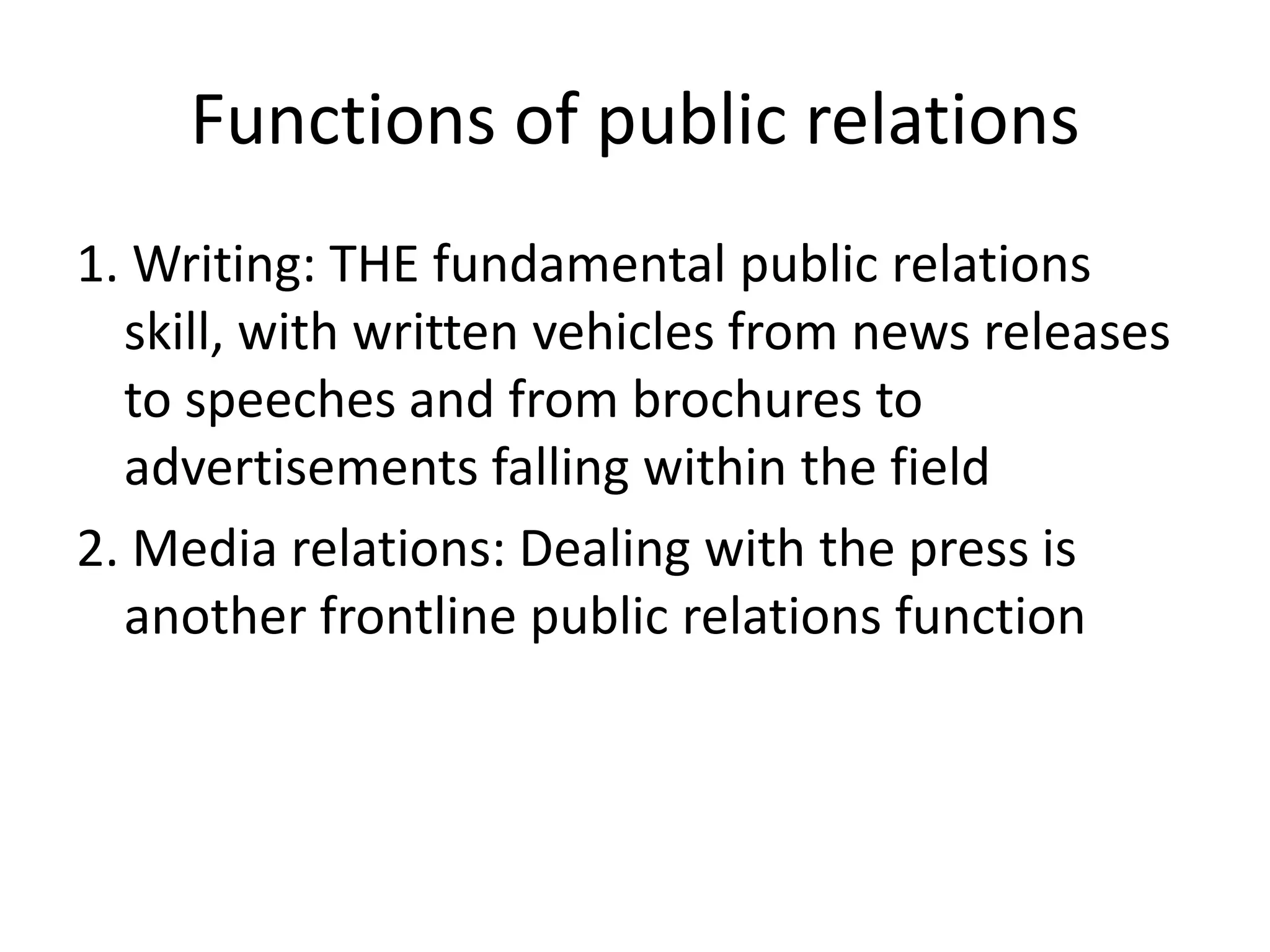 Functions of public relations1. Writing: THE fundamental public relations skill, with written vehicles from news releases to speeches and from brochures to advertisements falling within the field2. Media relations: Dealing with the press is another frontline public relations function