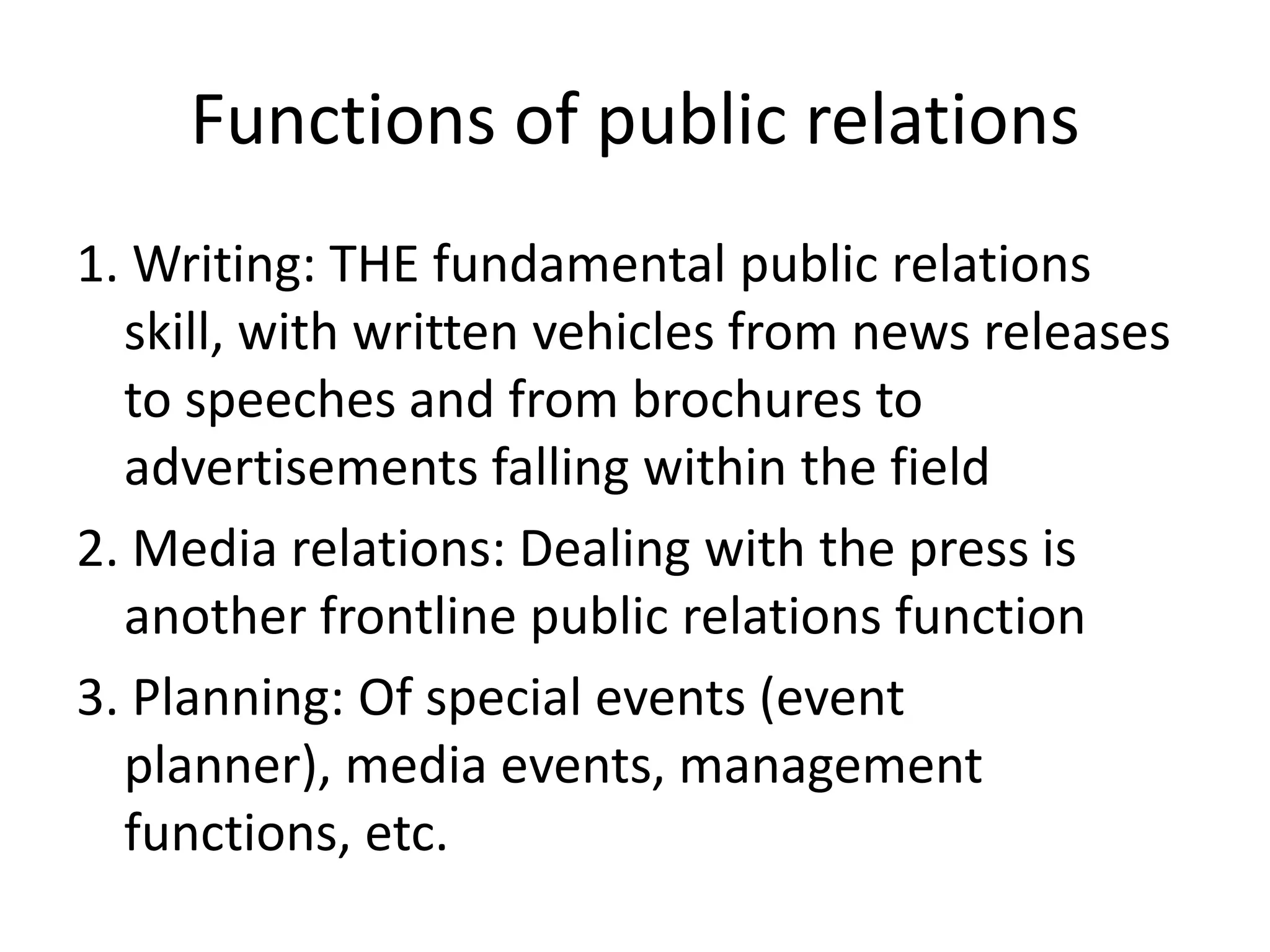 Functions of public relations1. Writing: THE fundamental public relations skill, with written vehicles from news releases to speeches and from brochures to advertisements falling within the field2. Media relations: Dealing with the press is another frontline public relations function3. Planning: Of special events (event planner), media events, management functions, etc.