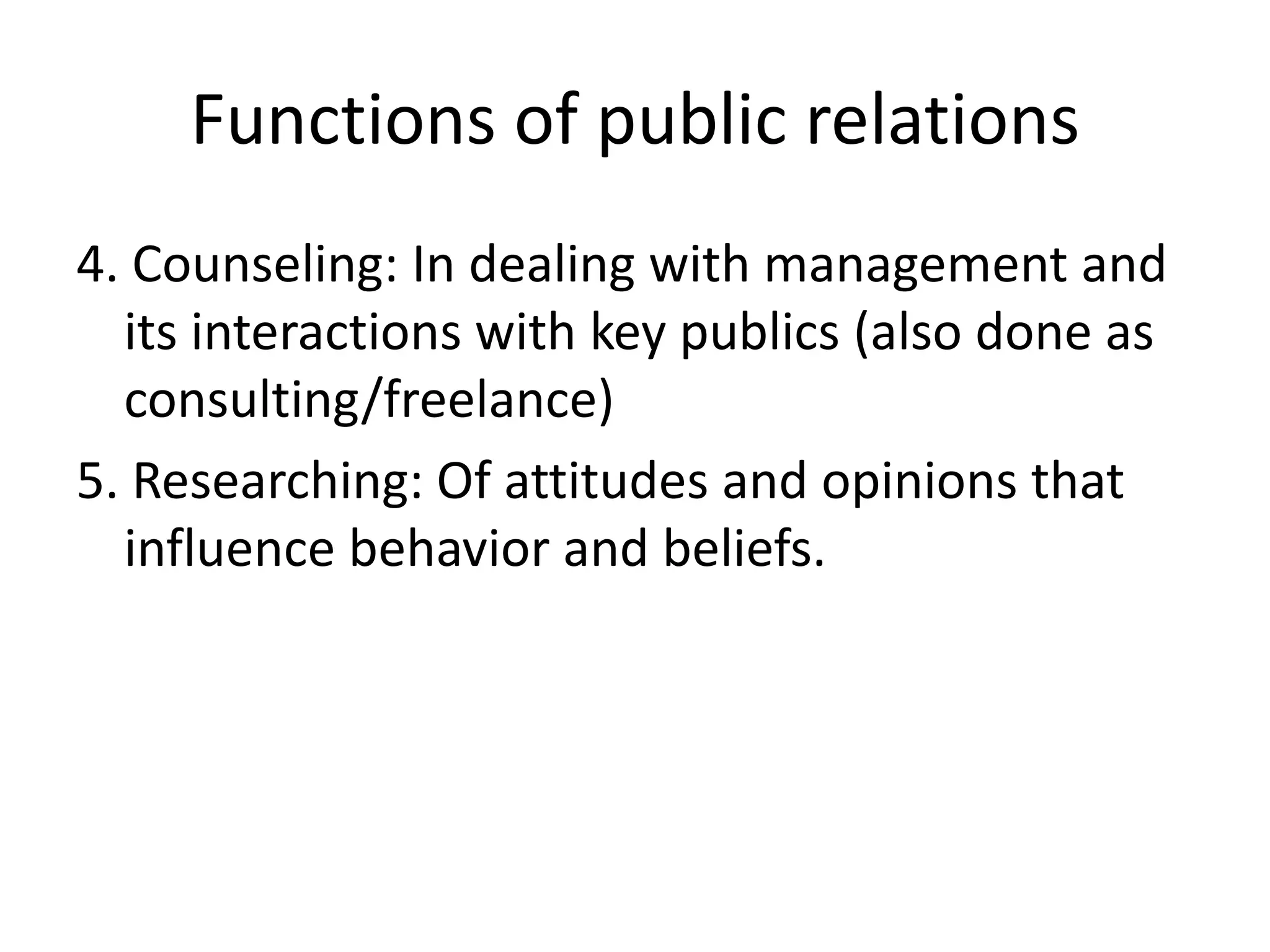 Functions of public relations4. Counseling: In dealing with management and its interactions with key publics (also done as consulting/freelance)5. Researching: Of attitudes and opinions that influence behavior and beliefs.