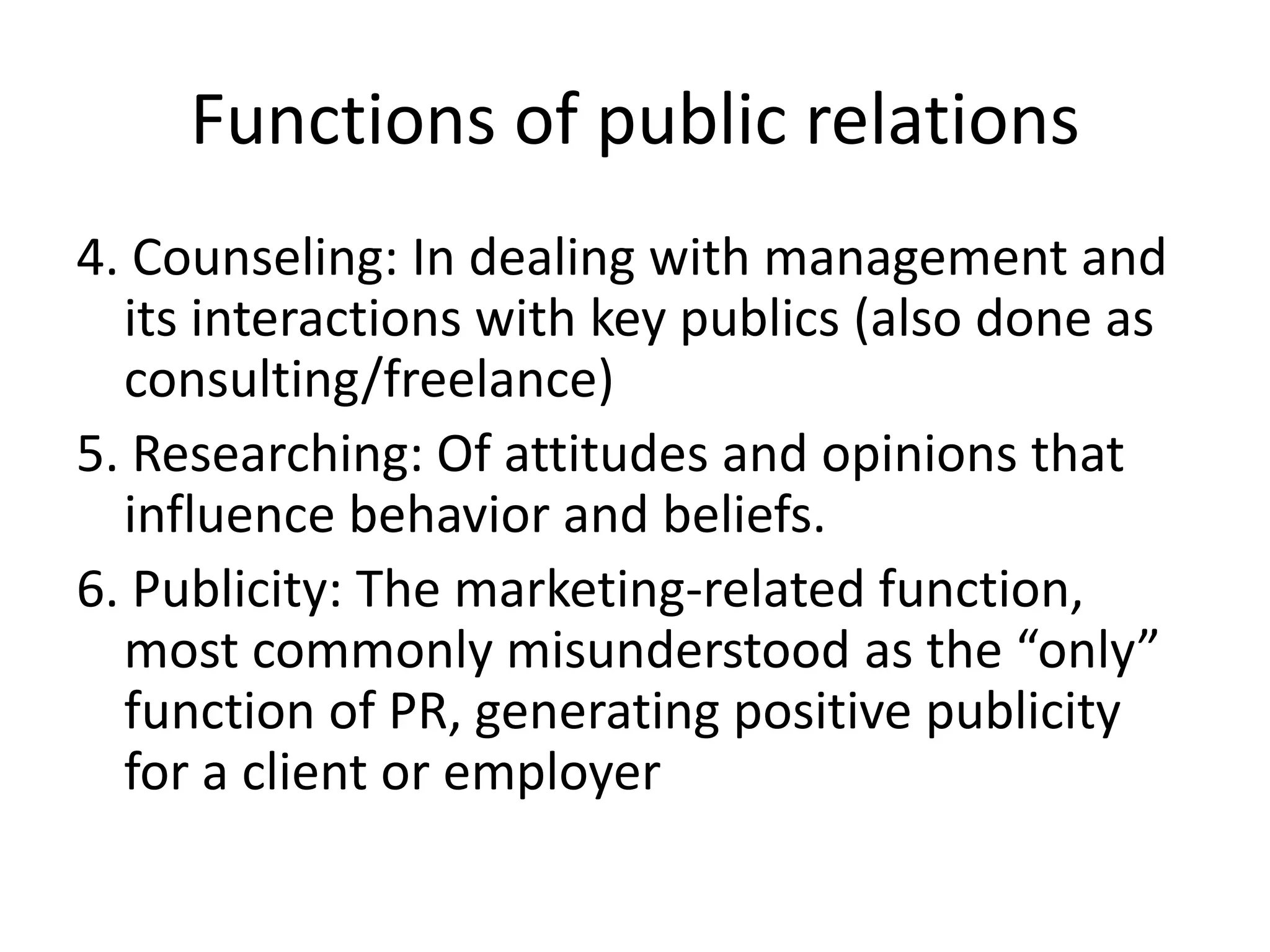 Functions of public relations4. Counseling: In dealing with management and its interactions with key publics (also done as consulting/freelance)5. Researching: Of attitudes and opinions that influence behavior and beliefs.6. Publicity: The marketing-related function, most commonly misunderstood as the “only” function of PR, generating positive publicity for a client or employer