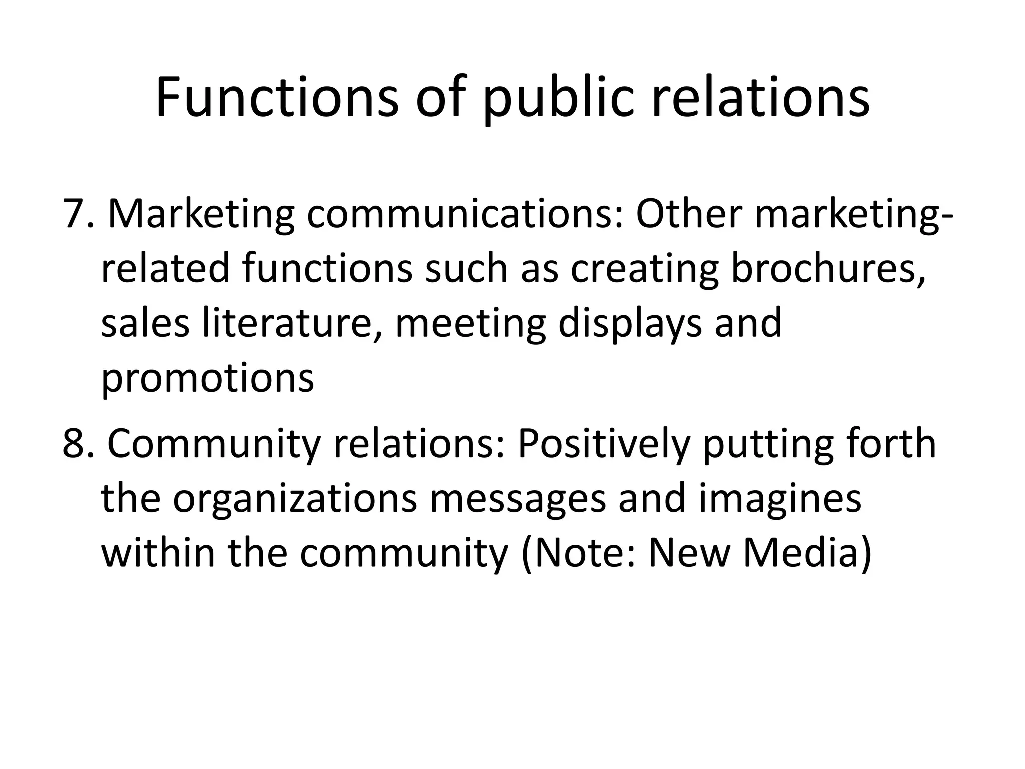 Functions of public relations7. Marketing communications: Other marketing-related functions such as creating brochures, sales literature, meeting displays and promotions8. Community relations: Positively putting forth the organizations messages and imagines within the community (Note: New Media)