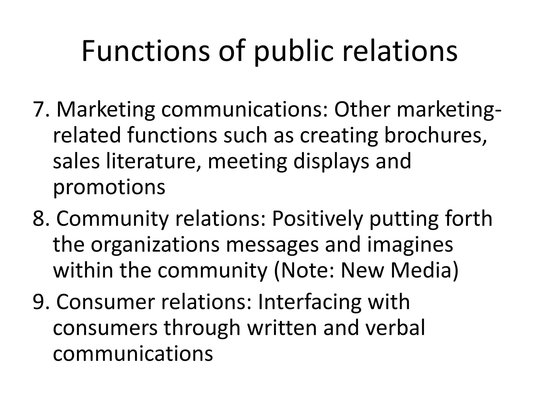 Functions of public relations7. Marketing communications: Other marketing-related functions such as creating brochures, sales literature, meeting displays and promotions8. Community relations: Positively putting forth the organizations messages and imagines within the community (Note: New Media)9. Consumer relations: Interfacing with consumers through written and verbal communications