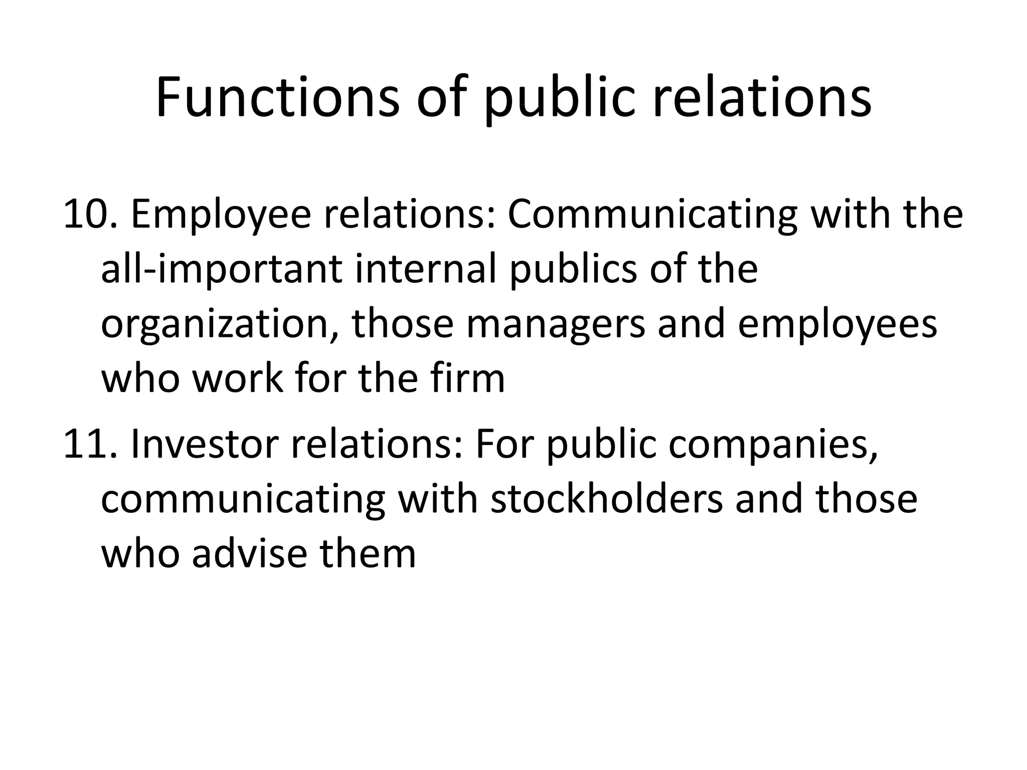 Functions of public relations10. Employee relations: Communicating with the all-important internal publics of the organization, those managers and employees who work for the firm11. Investor relations: For public companies, communicating with stockholders and those who advise them